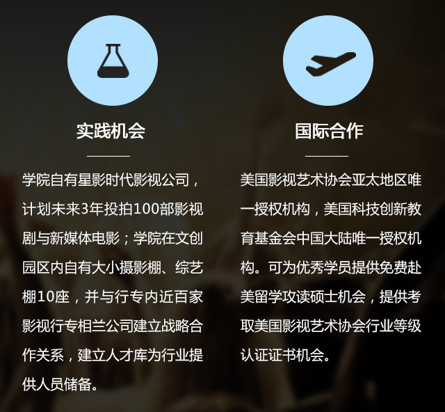 實(shí)踐機(jī)會:學(xué)院自有星影時代影視公司，計劃未來3年投拍100部影視劇與新媒體電影;學(xué)院在文創(chuàng)園區(qū)內(nèi)自有大小攝影棚、綜藝棚10座，并與行專內(nèi)近百家影視行專相蘭公司建立戰(zhàn)略合作關(guān)系，建立人才庫為行業(yè)提供人員儲備。國際合作:美國影視藝術(shù)協(xié)會亞太地區(qū)唯一授權(quán)機(jī)構(gòu)，美國科技創(chuàng)新教育基金會中國大陸唯一授權(quán)機(jī)構(gòu)?？蔀閮?yōu)秀學(xué)員提供免費(fèi)赴美留學(xué)攻讀碩士機(jī)會，提供考取美國影視藝術(shù)協(xié)會行業(yè)等級認(rèn)證證書機(jī)會。