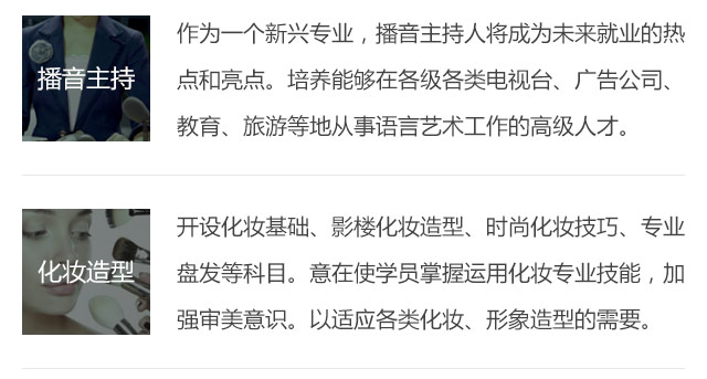 作為一個新興專業(yè)，播音主持人將成為未來就業(yè)的熱點(diǎn)和亮點(diǎn)。培養(yǎng)能夠在各級各類電視臺、廣告公司、教育、旅游等地從事語言藝術(shù)工作的高級人才。開設(shè)化妝基礎(chǔ)、影樓化妝造型、時尚化妝技巧、專業(yè)盤發(fā)等科目。意在使學(xué)員掌握運(yùn)用化妝專業(yè)技能，加強(qiáng)審美意識。以適應(yīng)各類化妝、形象造型的需要。