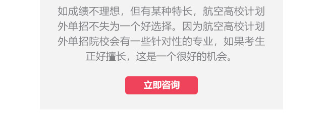 如成績不理想，但有某種特長，航空高校計(jì)劃外單招不失為一個(gè)好選擇。因?yàn)楹娇崭咝Ｓ?jì)劃外單招院校會(huì)有一些針對(duì)性的專業(yè)，如果考生正好擅長,這是一個(gè)很好的機(jī)會(huì)。