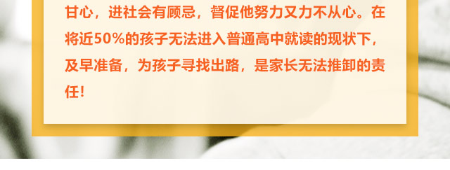 孩子學習不給力的，家長更是著急上火，上職高不甘心，進社會有顧忌，督促他努力又力不從心。在將近50%的孩子無法進入普通高中就讀的現(xiàn)狀下,及早準備，為孩子尋找出路,是家長無法推卸的責任!